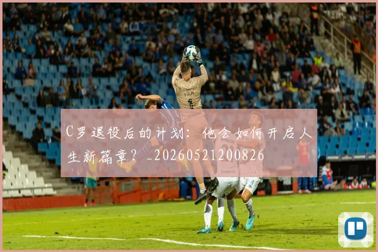 C罗退役后的计划：他会如何开启人生新篇章？_20260521200826