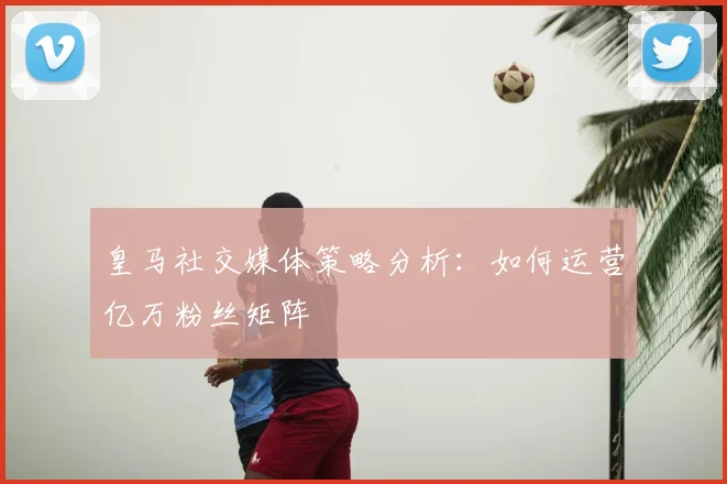 皇马社交媒体策略分析:如何运营亿万粉丝矩阵