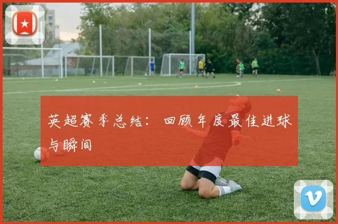 英超赛季总结：回顾年度最佳进球与瞬间