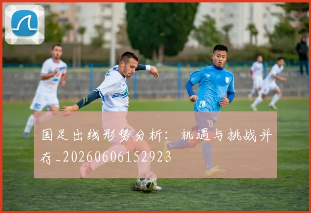 国足出线形势分析：机遇与挑战并存_20260606152923