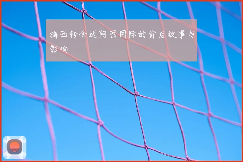 梅西转会迈阿密国际的背后故事与影响