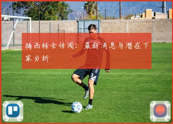 梅西转会传闻：最新消息与潜在下家分析