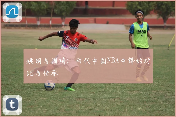 姚明与周琦:两代中国NBA中锋的对比与传承