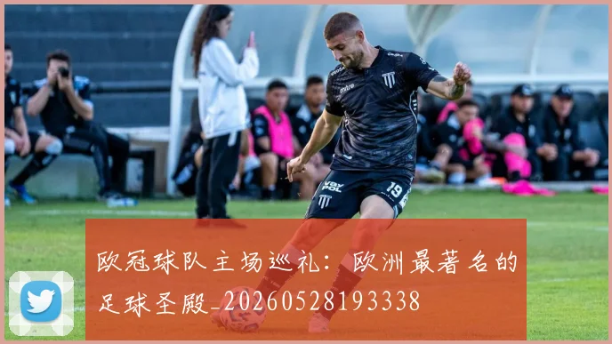 欧冠球队主场巡礼:欧洲最著名的足球圣殿_20260528193338