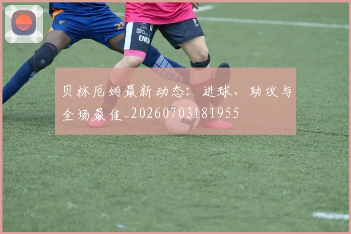 贝林厄姆最新动态:进球、助攻与全场最佳_20260703181955