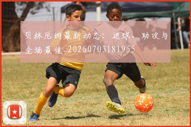 贝林厄姆最新动态:进球、助攻与全场最佳_20260703181955