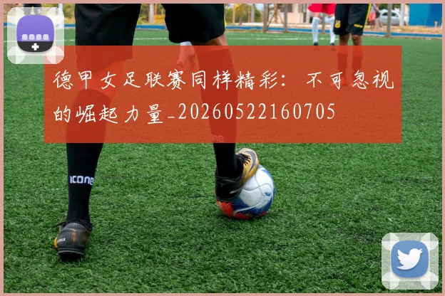 德甲女足联赛同样精彩:不可忽视的崛起力量_20260522160705