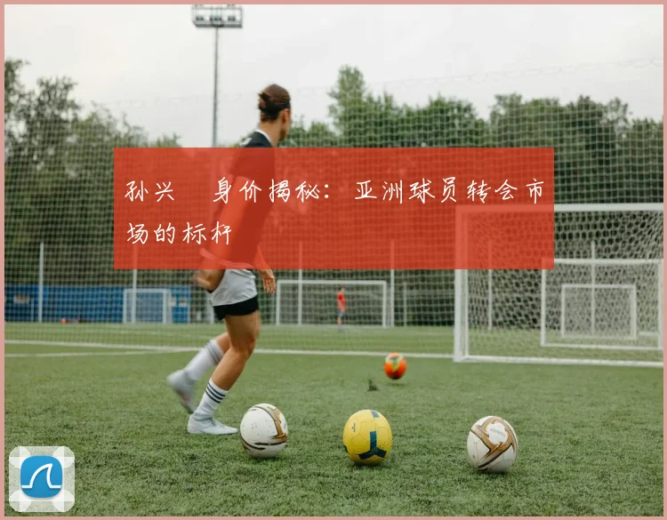 孙兴慜身价揭秘:亚洲球员转会市场的标杆