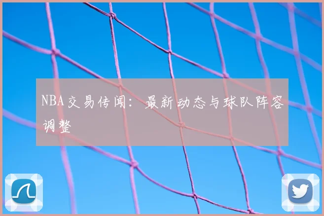 NBA交易传闻:最新动态与球队阵容调整
