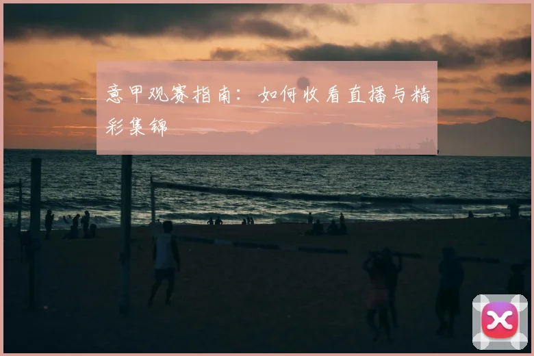 意甲观赛指南:如何收看直播与精彩集锦