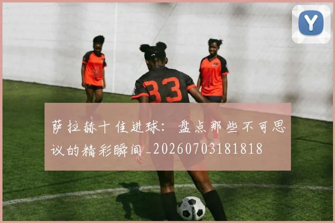 萨拉赫十佳进球:盘点那些不可思议的精彩瞬间_20260703181818