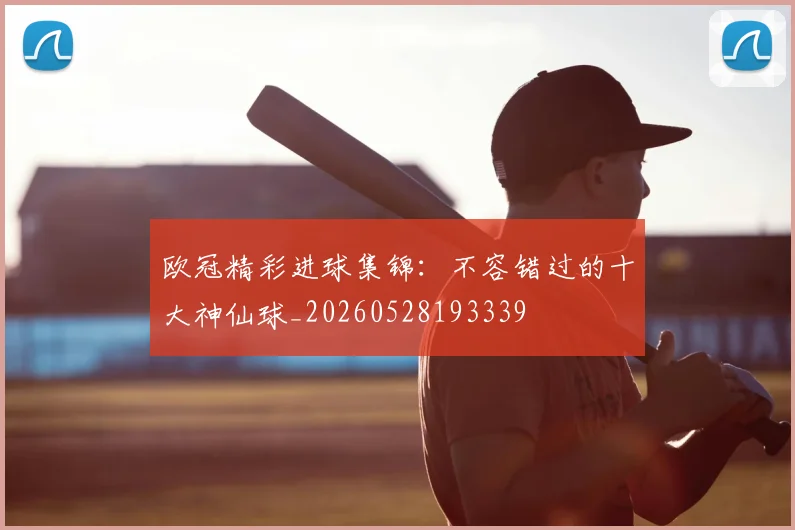 欧冠精彩进球集锦：不容错过的十大神仙球_20260528193339