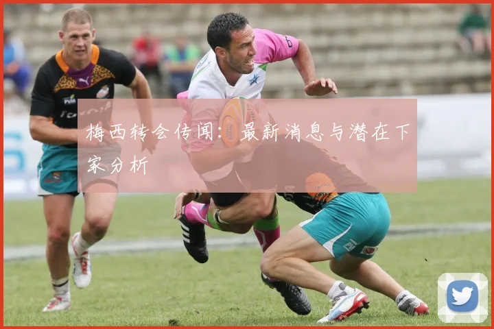 梅西转会传闻：最新消息与潜在下家分析