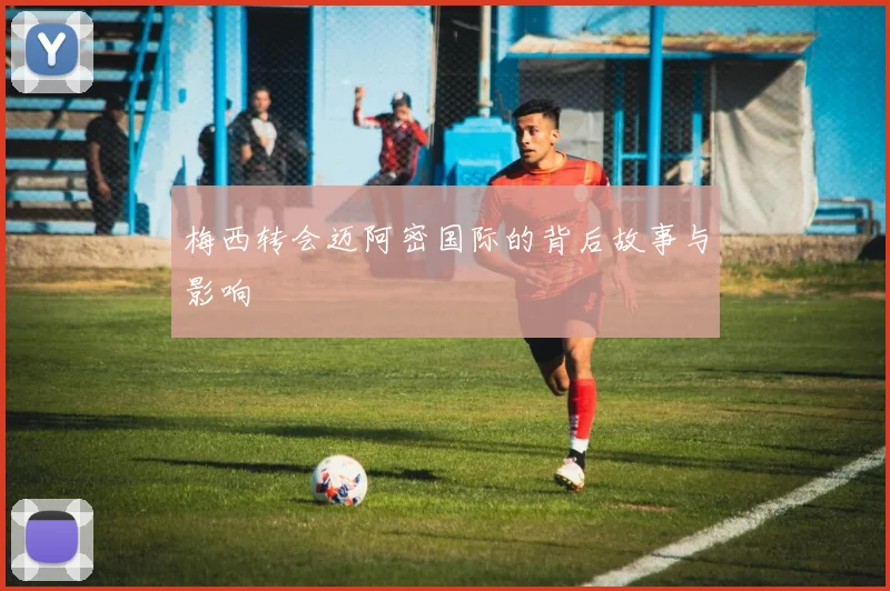 梅西转会迈阿密国际的背后故事与影响