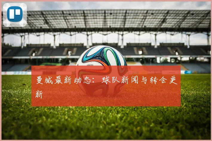 曼城最新动态:球队新闻与转会更新