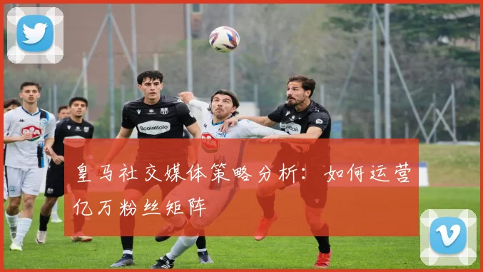 皇马社交媒体策略分析:如何运营亿万粉丝矩阵
