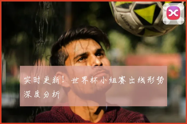 实时更新!世界杯小组赛出线形势深度分析