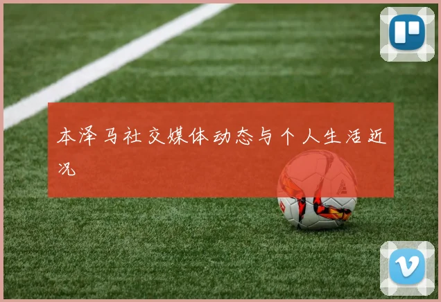 本泽马社交媒体动态与个人生活近况