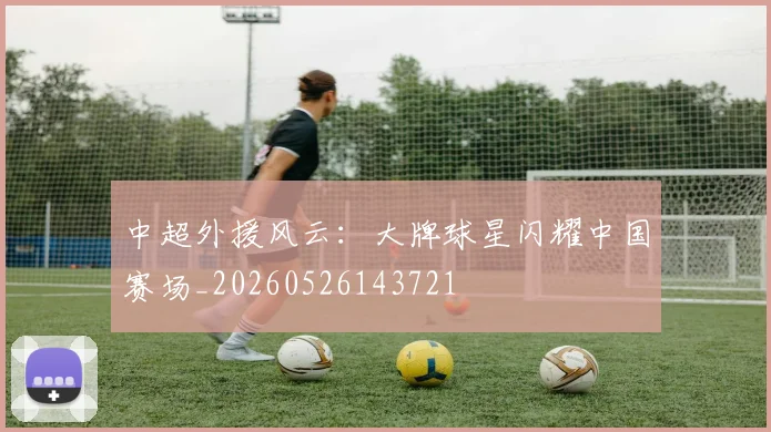 中超外援风云:大牌球星闪耀中国赛场_20260526143721