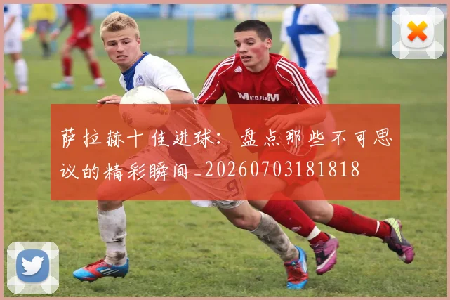 萨拉赫十佳进球:盘点那些不可思议的精彩瞬间_20260703181818